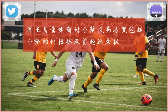 国王与黄蜂商讨小萨交易方案包括小桥约什格林及首轮选秀权