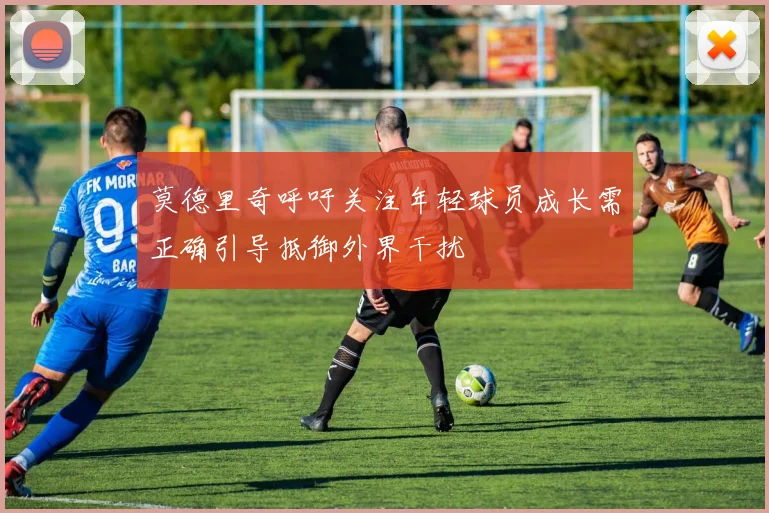 莫德里奇呼吁关注年轻球员成长需正确引导抵御外界干扰