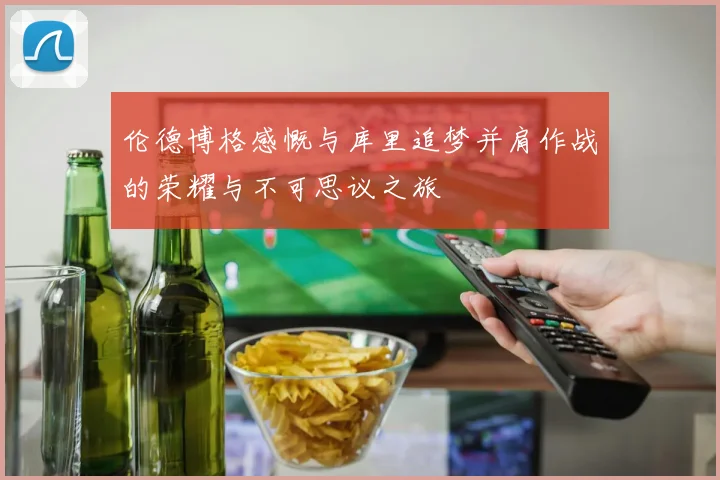 伦德博格感慨与库里追梦并肩作战的荣耀与不可思议之旅