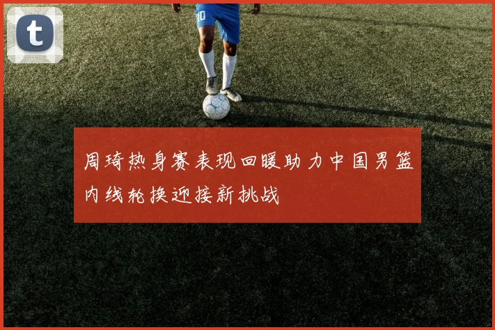 周琦热身赛表现回暖助力中国男篮内线轮换迎接新挑战