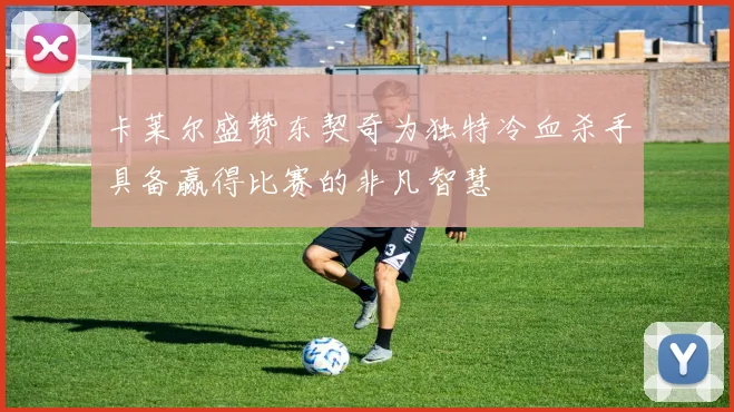 卡莱尔盛赞东契奇为独特冷血杀手具备赢得比赛的非凡智慧
