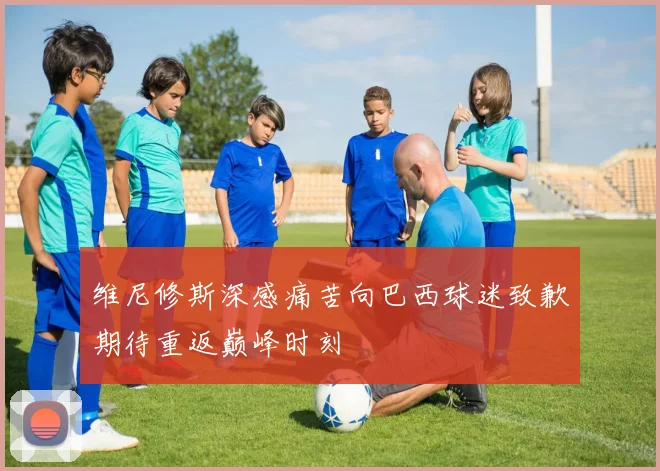 维尼修斯深感痛苦向巴西球迷致歉期待重返巅峰时刻