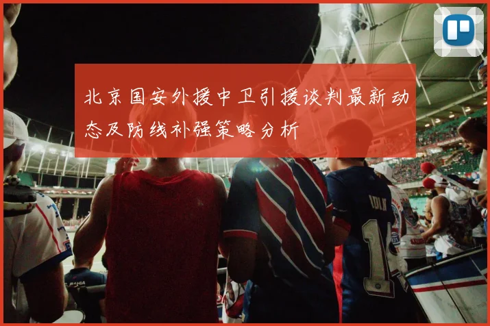 北京国安外援中卫引援谈判最新动态及防线补强策略分析