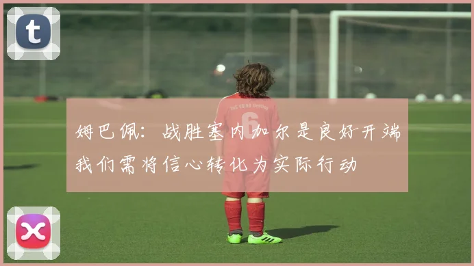 姆巴佩：战胜塞内加尔是良好开端我们需将信心转化为实际行动