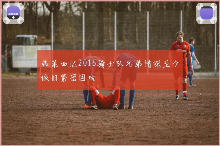 弗莱回忆2016骑士队兄弟情深至今依旧紧密团结