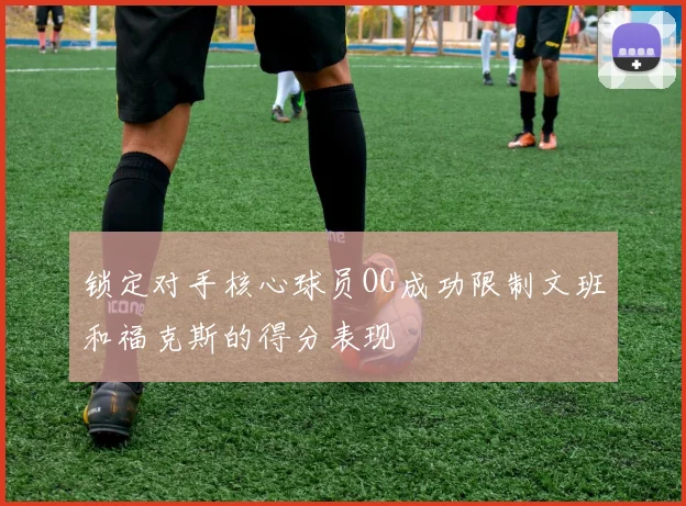 锁定对手核心球员OG成功限制文班和福克斯的得分表现