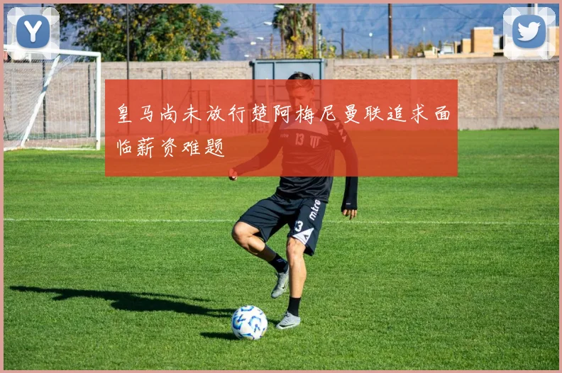 皇马尚未放行楚阿梅尼曼联追求面临薪资难题