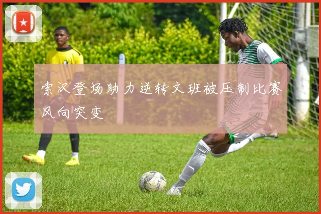 索汉登场助力逆转文班被压制比赛风向突变