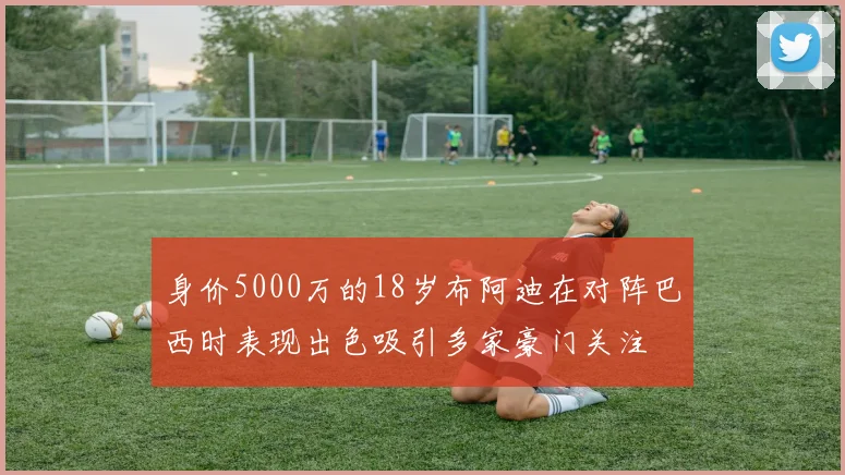 身价5000万的18岁布阿迪在对阵巴西时表现出色吸引多家豪门关注
