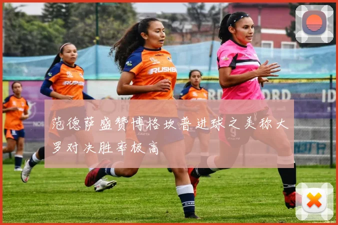 范德萨盛赞博格坎普进球之美称大罗对决胜率极高